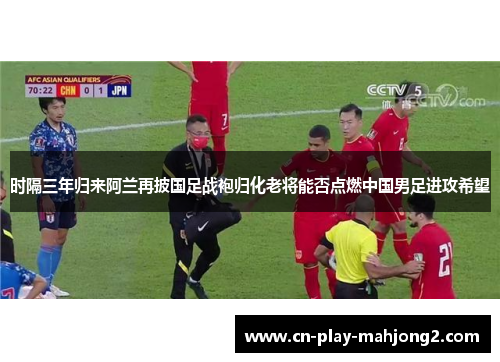 时隔三年归来阿兰再披国足战袍归化老将能否点燃中国男足进攻希望