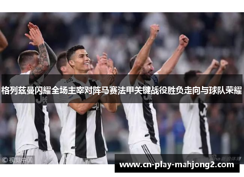 格列兹曼闪耀全场主宰对阵马赛法甲关键战役胜负走向与球队荣耀