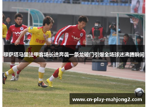 穆萨塔马里法甲客场长途奔袭一条龙破门引爆全场球迷沸腾瞬间